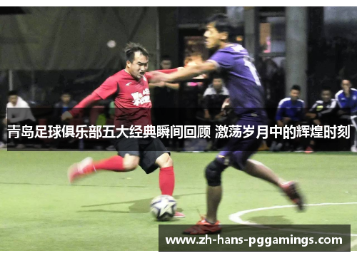 青岛足球俱乐部五大经典瞬间回顾 激荡岁月中的辉煌时刻